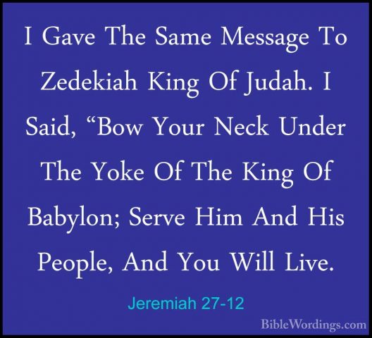 Jeremiah 27-12 - I Gave The Same Message To Zedekiah King Of JudaI Gave The Same Message To Zedekiah King Of Judah. I Said, "Bow Your Neck Under The Yoke Of The King Of Babylon; Serve Him And His People, And You Will Live. 