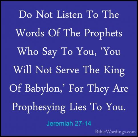 Jeremiah 27-14 - Do Not Listen To The Words Of The Prophets Who SDo Not Listen To The Words Of The Prophets Who Say To You, 'You Will Not Serve The King Of Babylon,' For They Are Prophesying Lies To You. 