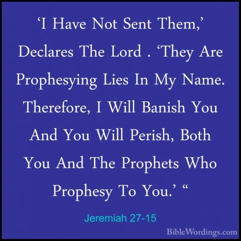 Jeremiah 27-15 - 'I Have Not Sent Them,' Declares The Lord . 'The'I Have Not Sent Them,' Declares The Lord . 'They Are Prophesying Lies In My Name. Therefore, I Will Banish You And You Will Perish, Both You And The Prophets Who Prophesy To You.' " 