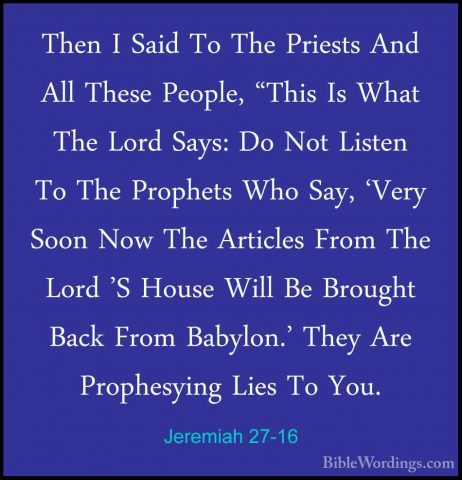 Jeremiah 27-16 - Then I Said To The Priests And All These People,Then I Said To The Priests And All These People, "This Is What The Lord Says: Do Not Listen To The Prophets Who Say, 'Very Soon Now The Articles From The Lord 'S House Will Be Brought Back From Babylon.' They Are Prophesying Lies To You. 
