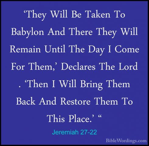 Jeremiah 27-22 - 'They Will Be Taken To Babylon And There They Wi'They Will Be Taken To Babylon And There They Will Remain Until The Day I Come For Them,' Declares The Lord . 'Then I Will Bring Them Back And Restore Them To This Place.' "
