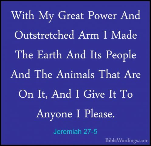 Jeremiah 27-5 - With My Great Power And Outstretched Arm I Made TWith My Great Power And Outstretched Arm I Made The Earth And Its People And The Animals That Are On It, And I Give It To Anyone I Please. 