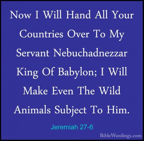 Jeremiah 27-6 - Now I Will Hand All Your Countries Over To My SerNow I Will Hand All Your Countries Over To My Servant Nebuchadnezzar King Of Babylon; I Will Make Even The Wild Animals Subject To Him. 
