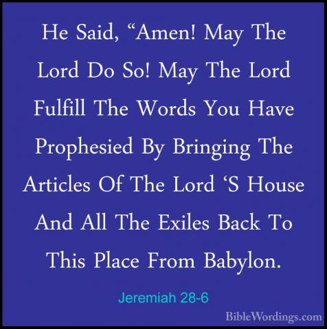 Jeremiah 28-6 - He Said, "Amen! May The Lord Do So! May The LordHe Said, "Amen! May The Lord Do So! May The Lord Fulfill The Words You Have Prophesied By Bringing The Articles Of The Lord 'S House And All The Exiles Back To This Place From Babylon. 