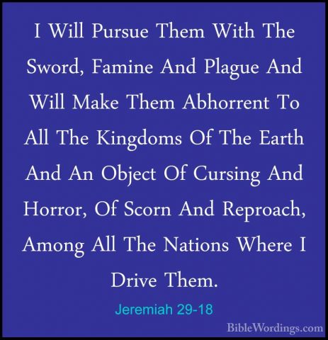 Jeremiah 29-18 - I Will Pursue Them With The Sword, Famine And PlI Will Pursue Them With The Sword, Famine And Plague And Will Make Them Abhorrent To All The Kingdoms Of The Earth And An Object Of Cursing And Horror, Of Scorn And Reproach, Among All The Nations Where I Drive Them. 