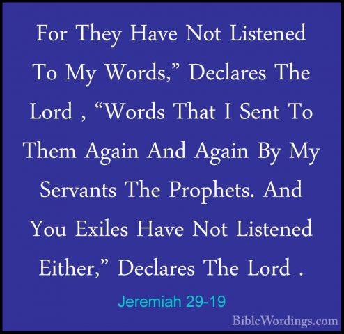 Jeremiah 29-19 - For They Have Not Listened To My Words," DeclareFor They Have Not Listened To My Words," Declares The Lord , "Words That I Sent To Them Again And Again By My Servants The Prophets. And You Exiles Have Not Listened Either," Declares The Lord . 