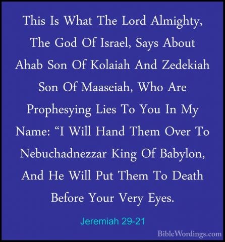 Jeremiah 29-21 - This Is What The Lord Almighty, The God Of IsraeThis Is What The Lord Almighty, The God Of Israel, Says About Ahab Son Of Kolaiah And Zedekiah Son Of Maaseiah, Who Are Prophesying Lies To You In My Name: "I Will Hand Them Over To Nebuchadnezzar King Of Babylon, And He Will Put Them To Death Before Your Very Eyes. 