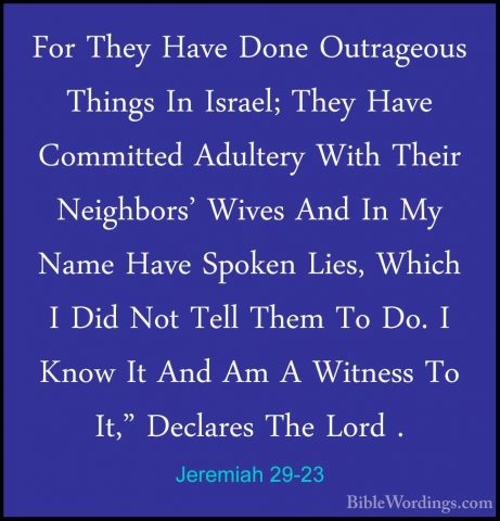 Jeremiah 29-23 - For They Have Done Outrageous Things In Israel;For They Have Done Outrageous Things In Israel; They Have Committed Adultery With Their Neighbors' Wives And In My Name Have Spoken Lies, Which I Did Not Tell Them To Do. I Know It And Am A Witness To It," Declares The Lord . 