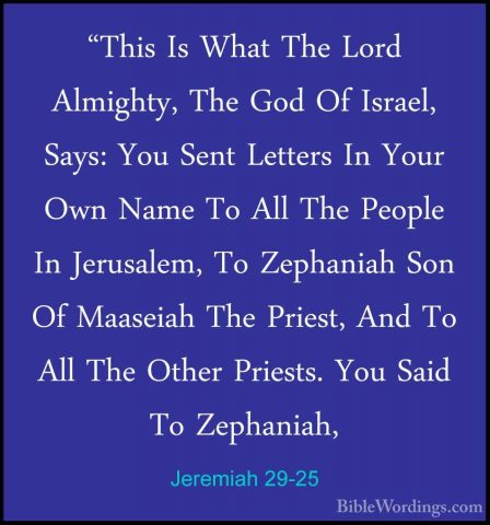 Jeremiah 29-25 - "This Is What The Lord Almighty, The God Of Isra"This Is What The Lord Almighty, The God Of Israel, Says: You Sent Letters In Your Own Name To All The People In Jerusalem, To Zephaniah Son Of Maaseiah The Priest, And To All The Other Priests. You Said To Zephaniah, 