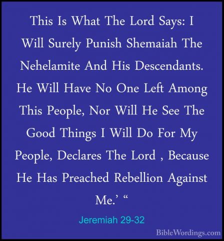 Jeremiah 29-32 - This Is What The Lord Says: I Will Surely PunishThis Is What The Lord Says: I Will Surely Punish Shemaiah The Nehelamite And His Descendants. He Will Have No One Left Among This People, Nor Will He See The Good Things I Will Do For My People, Declares The Lord , Because He Has Preached Rebellion Against Me.' "