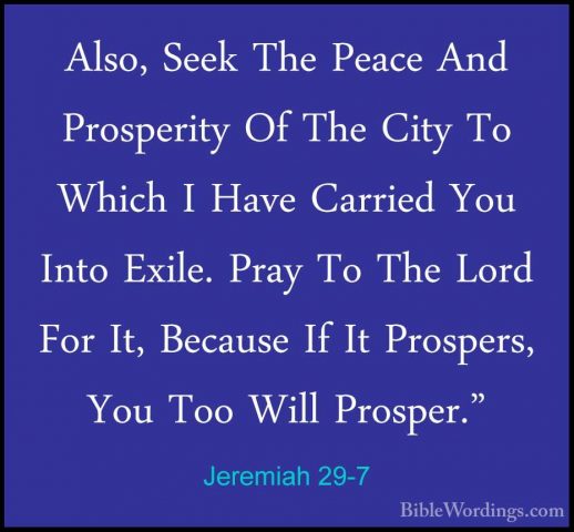 Jeremiah 29-7 - Also, Seek The Peace And Prosperity Of The City TAlso, Seek The Peace And Prosperity Of The City To Which I Have Carried You Into Exile. Pray To The Lord For It, Because If It Prospers, You Too Will Prosper." 