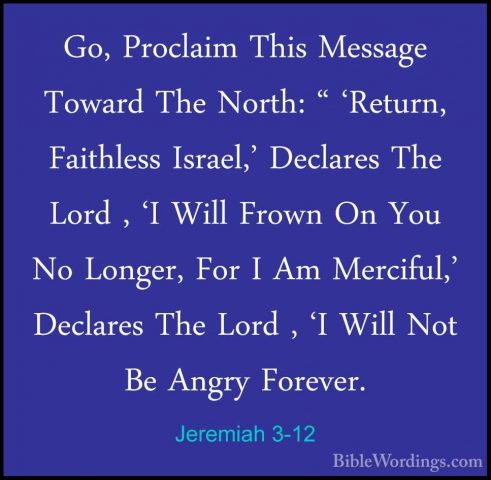 Jeremiah 3-12 - Go, Proclaim This Message Toward The North: " 'ReGo, Proclaim This Message Toward The North: " 'Return, Faithless Israel,' Declares The Lord , 'I Will Frown On You No Longer, For I Am Merciful,' Declares The Lord , 'I Will Not Be Angry Forever. 