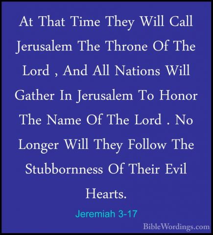 Jeremiah 3-17 - At That Time They Will Call Jerusalem The ThroneAt That Time They Will Call Jerusalem The Throne Of The Lord , And All Nations Will Gather In Jerusalem To Honor The Name Of The Lord . No Longer Will They Follow The Stubbornness Of Their Evil Hearts. 