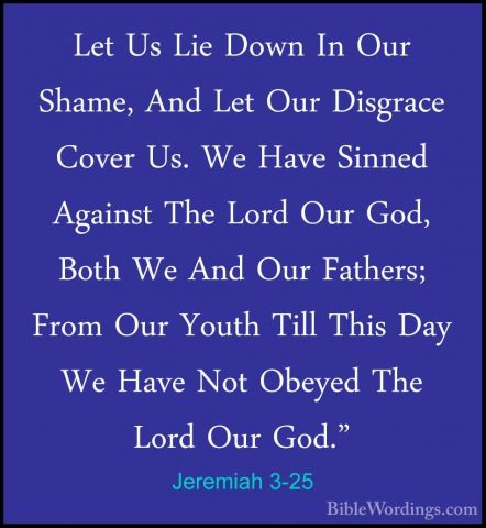 Jeremiah 3-25 - Let Us Lie Down In Our Shame, And Let Our DisgracLet Us Lie Down In Our Shame, And Let Our Disgrace Cover Us. We Have Sinned Against The Lord Our God, Both We And Our Fathers; From Our Youth Till This Day We Have Not Obeyed The Lord Our God."