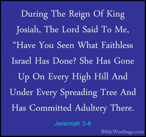 Jeremiah 3-6 - During The Reign Of King Josiah, The Lord Said ToDuring The Reign Of King Josiah, The Lord Said To Me, "Have You Seen What Faithless Israel Has Done? She Has Gone Up On Every High Hill And Under Every Spreading Tree And Has Committed Adultery There. 