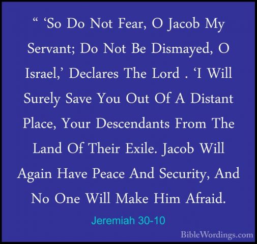 Jeremiah 30-10 - " 'So Do Not Fear, O Jacob My Servant; Do Not Be" 'So Do Not Fear, O Jacob My Servant; Do Not Be Dismayed, O Israel,' Declares The Lord . 'I Will Surely Save You Out Of A Distant Place, Your Descendants From The Land Of Their Exile. Jacob Will Again Have Peace And Security, And No One Will Make Him Afraid. 