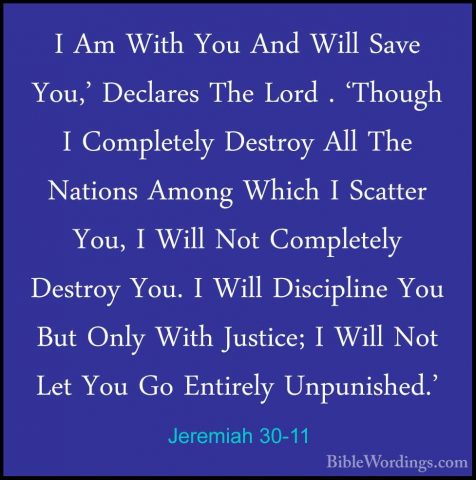 Jeremiah 30-11 - I Am With You And Will Save You,' Declares The LI Am With You And Will Save You,' Declares The Lord . 'Though I Completely Destroy All The Nations Among Which I Scatter You, I Will Not Completely Destroy You. I Will Discipline You But Only With Justice; I Will Not Let You Go Entirely Unpunished.' 