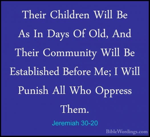 Jeremiah 30-20 - Their Children Will Be As In Days Of Old, And ThTheir Children Will Be As In Days Of Old, And Their Community Will Be Established Before Me; I Will Punish All Who Oppress Them. 