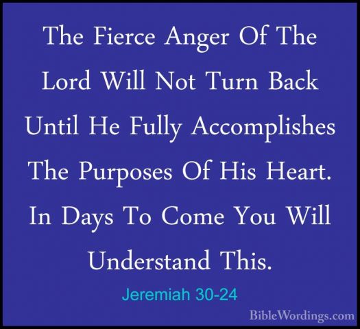 Jeremiah 30-24 - The Fierce Anger Of The Lord Will Not Turn BackThe Fierce Anger Of The Lord Will Not Turn Back Until He Fully Accomplishes The Purposes Of His Heart. In Days To Come You Will Understand This.