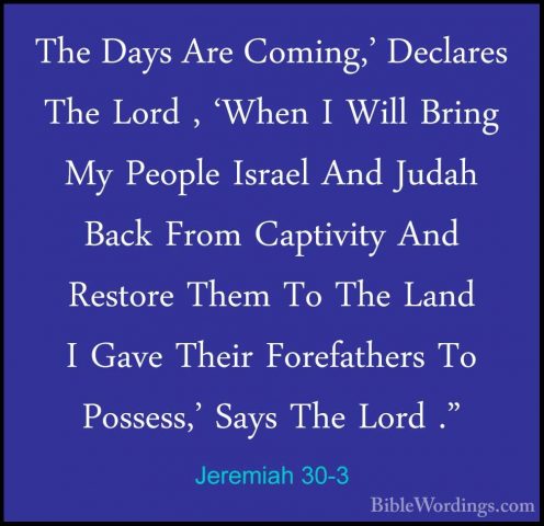 Jeremiah 30-3 - The Days Are Coming,' Declares The Lord , 'When IThe Days Are Coming,' Declares The Lord , 'When I Will Bring My People Israel And Judah Back From Captivity And Restore Them To The Land I Gave Their Forefathers To Possess,' Says The Lord ." 