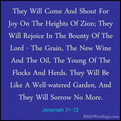 Jeremiah 31-12 - They Will Come And Shout For Joy On The HeightsThey Will Come And Shout For Joy On The Heights Of Zion; They Will Rejoice In The Bounty Of The Lord - The Grain, The New Wine And The Oil, The Young Of The Flocks And Herds. They Will Be Like A Well-watered Garden, And They Will Sorrow No More. 