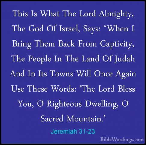 Jeremiah 31-23 - This Is What The Lord Almighty, The God Of IsraeThis Is What The Lord Almighty, The God Of Israel, Says: "When I Bring Them Back From Captivity, The People In The Land Of Judah And In Its Towns Will Once Again Use These Words: 'The Lord Bless You, O Righteous Dwelling, O Sacred Mountain.' 