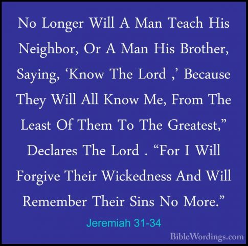 Jeremiah 31-34 - No Longer Will A Man Teach His Neighbor, Or A MaNo Longer Will A Man Teach His Neighbor, Or A Man His Brother, Saying, 'Know The Lord ,' Because They Will All Know Me, From The Least Of Them To The Greatest," Declares The Lord . "For I Will Forgive Their Wickedness And Will Remember Their Sins No More." 