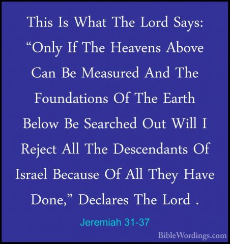 Jeremiah 31-37 - This Is What The Lord Says: "Only If The HeavensThis Is What The Lord Says: "Only If The Heavens Above Can Be Measured And The Foundations Of The Earth Below Be Searched Out Will I Reject All The Descendants Of Israel Because Of All They Have Done," Declares The Lord . 