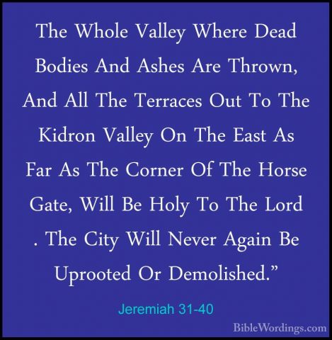 Jeremiah 31-40 - The Whole Valley Where Dead Bodies And Ashes AreThe Whole Valley Where Dead Bodies And Ashes Are Thrown, And All The Terraces Out To The Kidron Valley On The East As Far As The Corner Of The Horse Gate, Will Be Holy To The Lord . The City Will Never Again Be Uprooted Or Demolished."