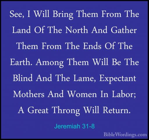 Jeremiah 31-8 - See, I Will Bring Them From The Land Of The NorthSee, I Will Bring Them From The Land Of The North And Gather Them From The Ends Of The Earth. Among Them Will Be The Blind And The Lame, Expectant Mothers And Women In Labor; A Great Throng Will Return. 