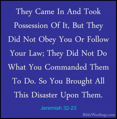Jeremiah 32-23 - They Came In And Took Possession Of It, But TheyThey Came In And Took Possession Of It, But They Did Not Obey You Or Follow Your Law; They Did Not Do What You Commanded Them To Do. So You Brought All This Disaster Upon Them. 