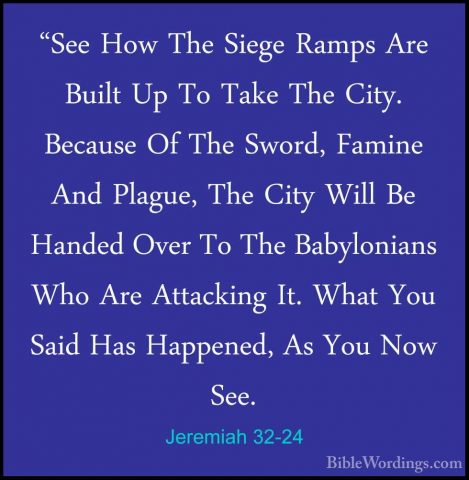 Jeremiah 32-24 - "See How The Siege Ramps Are Built Up To Take Th"See How The Siege Ramps Are Built Up To Take The City. Because Of The Sword, Famine And Plague, The City Will Be Handed Over To The Babylonians Who Are Attacking It. What You Said Has Happened, As You Now See. 