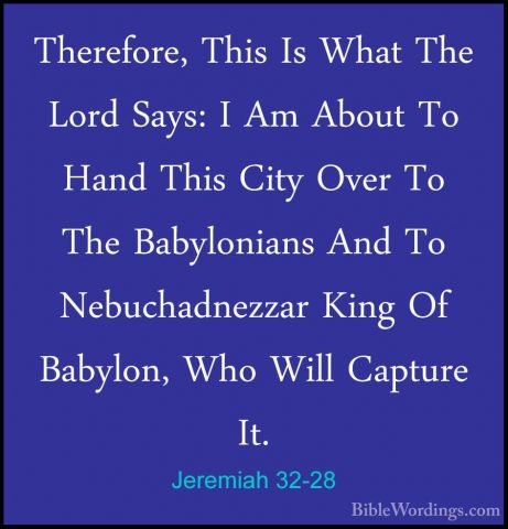 Jeremiah 32-28 - Therefore, This Is What The Lord Says: I Am AbouTherefore, This Is What The Lord Says: I Am About To Hand This City Over To The Babylonians And To Nebuchadnezzar King Of Babylon, Who Will Capture It. 