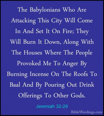 Jeremiah 32-29 - The Babylonians Who Are Attacking This City WillThe Babylonians Who Are Attacking This City Will Come In And Set It On Fire; They Will Burn It Down, Along With The Houses Where The People Provoked Me To Anger By Burning Incense On The Roofs To Baal And By Pouring Out Drink Offerings To Other Gods. 