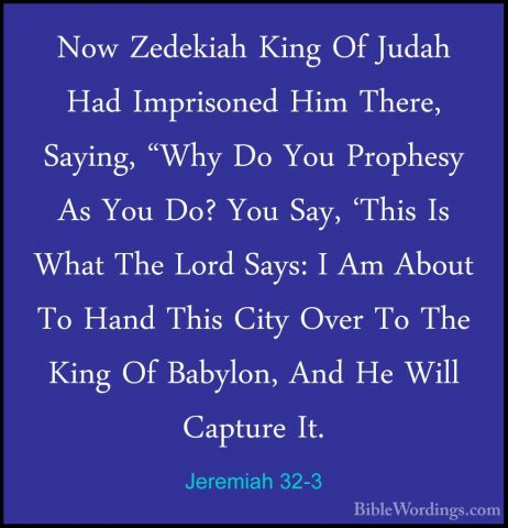 Jeremiah 32-3 - Now Zedekiah King Of Judah Had Imprisoned Him TheNow Zedekiah King Of Judah Had Imprisoned Him There, Saying, "Why Do You Prophesy As You Do? You Say, 'This Is What The Lord Says: I Am About To Hand This City Over To The King Of Babylon, And He Will Capture It. 