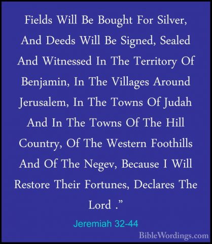 Jeremiah 32-44 - Fields Will Be Bought For Silver, And Deeds WillFields Will Be Bought For Silver, And Deeds Will Be Signed, Sealed And Witnessed In The Territory Of Benjamin, In The Villages Around Jerusalem, In The Towns Of Judah And In The Towns Of The Hill Country, Of The Western Foothills And Of The Negev, Because I Will Restore Their Fortunes, Declares The Lord ."