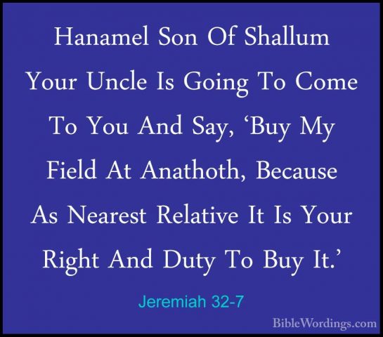 Jeremiah 32-7 - Hanamel Son Of Shallum Your Uncle Is Going To ComHanamel Son Of Shallum Your Uncle Is Going To Come To You And Say, 'Buy My Field At Anathoth, Because As Nearest Relative It Is Your Right And Duty To Buy It.' 