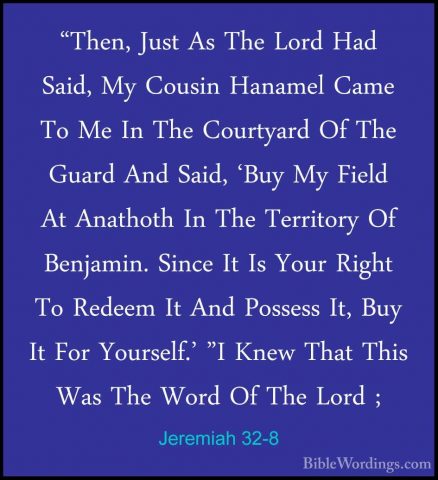 Jeremiah 32-8 - "Then, Just As The Lord Had Said, My Cousin Hanam"Then, Just As The Lord Had Said, My Cousin Hanamel Came To Me In The Courtyard Of The Guard And Said, 'Buy My Field At Anathoth In The Territory Of Benjamin. Since It Is Your Right To Redeem It And Possess It, Buy It For Yourself.' "I Knew That This Was The Word Of The Lord ; 