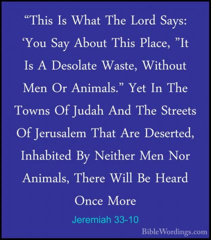 Jeremiah 33-10 - "This Is What The Lord Says: 'You Say About This"This Is What The Lord Says: 'You Say About This Place, "It Is A Desolate Waste, Without Men Or Animals." Yet In The Towns Of Judah And The Streets Of Jerusalem That Are Deserted, Inhabited By Neither Men Nor Animals, There Will Be Heard Once More 