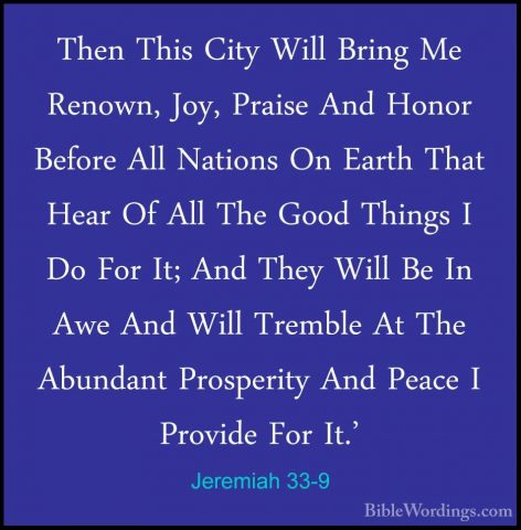 Jeremiah 33-9 - Then This City Will Bring Me Renown, Joy, PraiseThen This City Will Bring Me Renown, Joy, Praise And Honor Before All Nations On Earth That Hear Of All The Good Things I Do For It; And They Will Be In Awe And Will Tremble At The Abundant Prosperity And Peace I Provide For It.' 