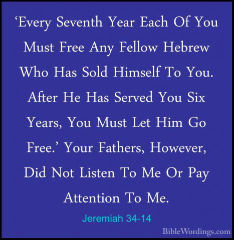 Jeremiah 34-14 - 'Every Seventh Year Each Of You Must Free Any Fe'Every Seventh Year Each Of You Must Free Any Fellow Hebrew Who Has Sold Himself To You. After He Has Served You Six Years, You Must Let Him Go Free.' Your Fathers, However, Did Not Listen To Me Or Pay Attention To Me. 