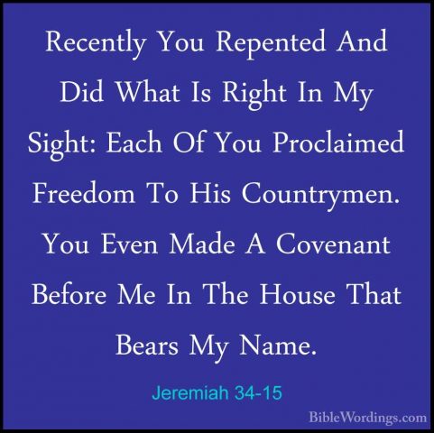 Jeremiah 34-15 - Recently You Repented And Did What Is Right In MRecently You Repented And Did What Is Right In My Sight: Each Of You Proclaimed Freedom To His Countrymen. You Even Made A Covenant Before Me In The House That Bears My Name. 