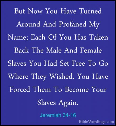 Jeremiah 34-16 - But Now You Have Turned Around And Profaned My NBut Now You Have Turned Around And Profaned My Name; Each Of You Has Taken Back The Male And Female Slaves You Had Set Free To Go Where They Wished. You Have Forced Them To Become Your Slaves Again. 