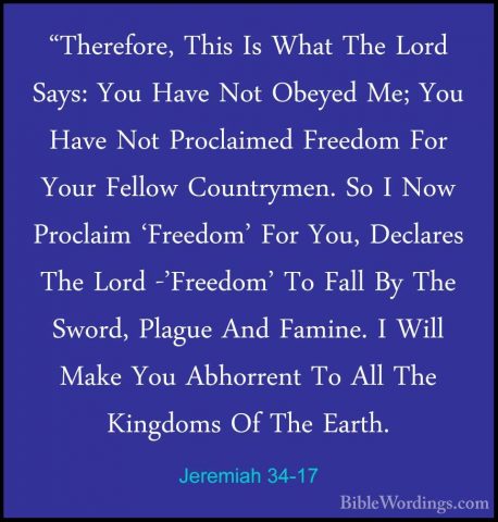 Jeremiah 34-17 - "Therefore, This Is What The Lord Says: You Have"Therefore, This Is What The Lord Says: You Have Not Obeyed Me; You Have Not Proclaimed Freedom For Your Fellow Countrymen. So I Now Proclaim 'Freedom' For You, Declares The Lord -'Freedom' To Fall By The Sword, Plague And Famine. I Will Make You Abhorrent To All The Kingdoms Of The Earth. 