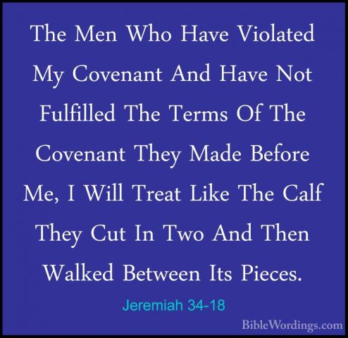 Jeremiah 34-18 - The Men Who Have Violated My Covenant And Have NThe Men Who Have Violated My Covenant And Have Not Fulfilled The Terms Of The Covenant They Made Before Me, I Will Treat Like The Calf They Cut In Two And Then Walked Between Its Pieces. 