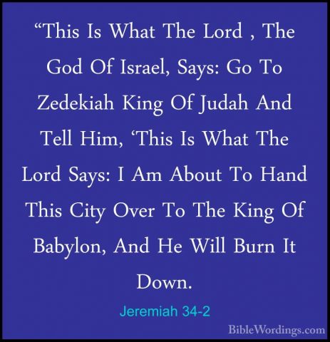 Jeremiah 34-2 - "This Is What The Lord , The God Of Israel, Says:"This Is What The Lord , The God Of Israel, Says: Go To Zedekiah King Of Judah And Tell Him, 'This Is What The Lord Says: I Am About To Hand This City Over To The King Of Babylon, And He Will Burn It Down. 