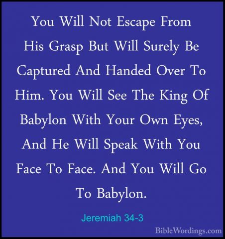 Jeremiah 34-3 - You Will Not Escape From His Grasp But Will SurelYou Will Not Escape From His Grasp But Will Surely Be Captured And Handed Over To Him. You Will See The King Of Babylon With Your Own Eyes, And He Will Speak With You Face To Face. And You Will Go To Babylon. 