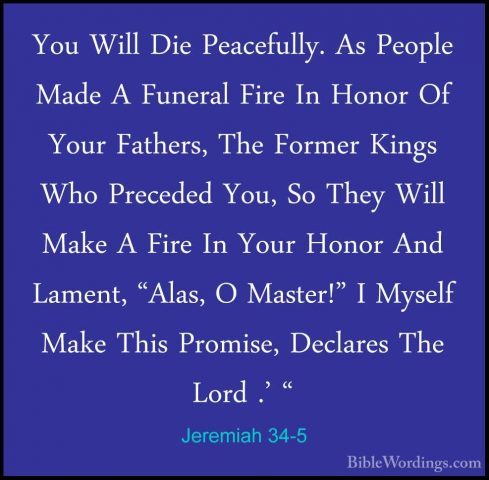 Jeremiah 34-5 - You Will Die Peacefully. As People Made A FuneralYou Will Die Peacefully. As People Made A Funeral Fire In Honor Of Your Fathers, The Former Kings Who Preceded You, So They Will Make A Fire In Your Honor And Lament, "Alas, O Master!" I Myself Make This Promise, Declares The Lord .' " 