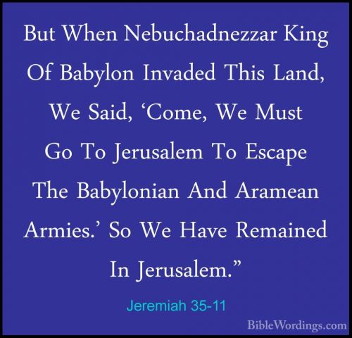 Jeremiah 35-11 - But When Nebuchadnezzar King Of Babylon InvadedBut When Nebuchadnezzar King Of Babylon Invaded This Land, We Said, 'Come, We Must Go To Jerusalem To Escape The Babylonian And Aramean Armies.' So We Have Remained In Jerusalem." 