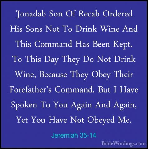 Jeremiah 35-14 - 'Jonadab Son Of Recab Ordered His Sons Not To Dr'Jonadab Son Of Recab Ordered His Sons Not To Drink Wine And This Command Has Been Kept. To This Day They Do Not Drink Wine, Because They Obey Their Forefather's Command. But I Have Spoken To You Again And Again, Yet You Have Not Obeyed Me. 